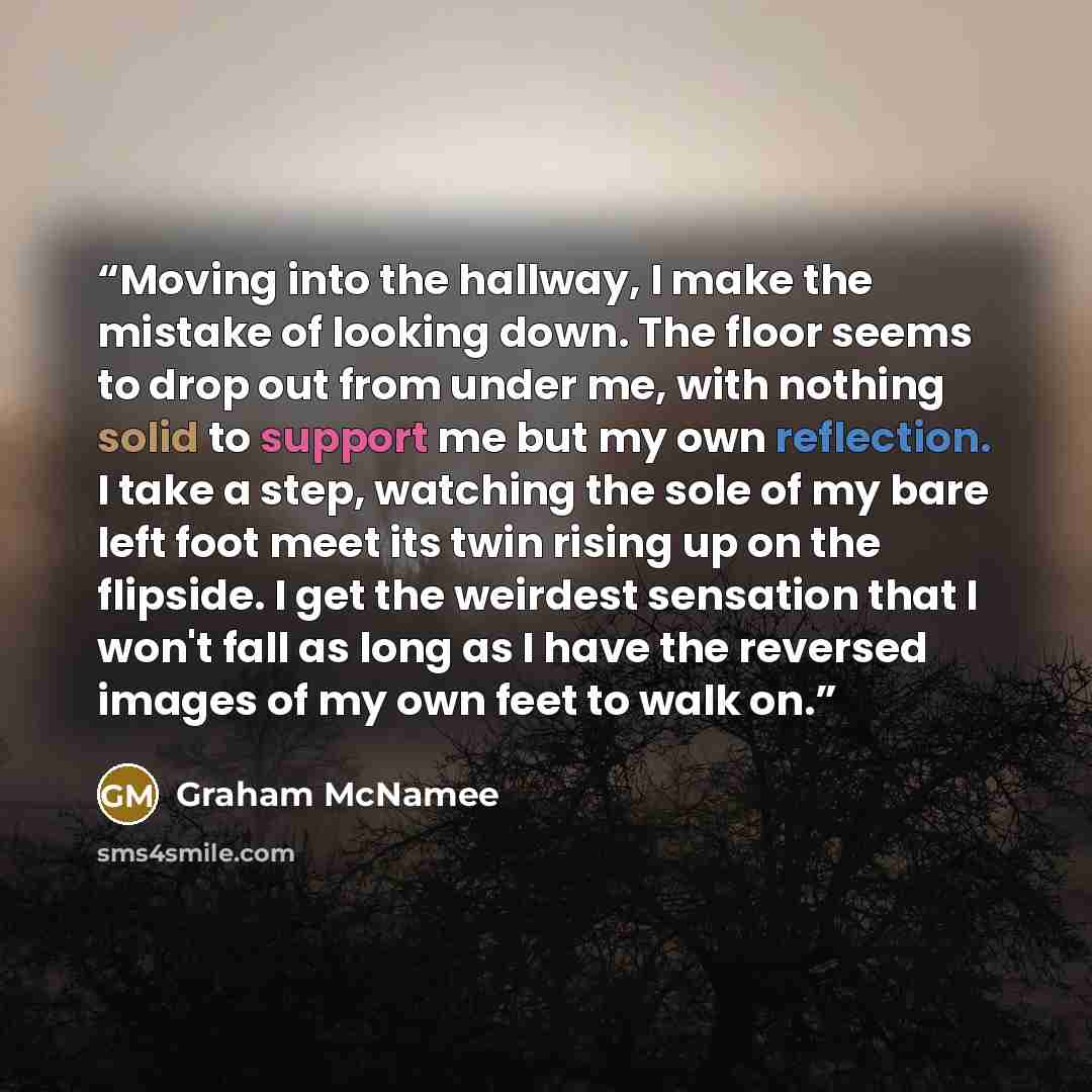 “Moving into the hallway, I make the mistake of looking down. The floor seems to drop out from under me, with nothing solid to support me but my own reflection. I take a step, watching the sole of my bare left foot meet its twin rising up on the flipside. I get the weirdest sensation that I won't…” quote by Graham McNamee