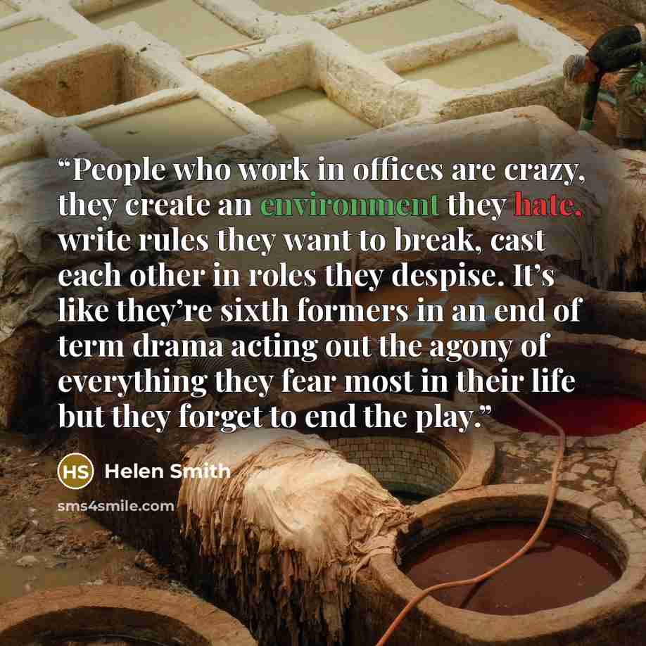 “People who work in offices are crazy, they create an environment they hate, write rules they want to break, cast each other in roles they despise. It’s like they’re sixth formers in an end of term drama acting out the agony of everything they fear most in their life but they forget to end the play.” quote by Helen Smith