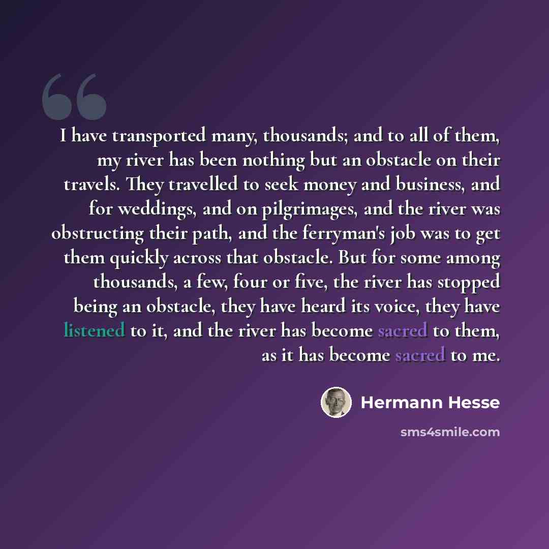 “I have transported many, thousands; and to all of them, my river has been nothing but an obstacle on their travels. They travelled to seek money and business, and for weddings, and on pilgrimages, and the river was obstructing their path, and the ferryman's job was to get them quickly across that…” quote by Hermann Hesse