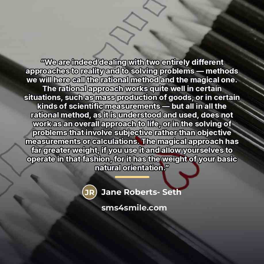 “We are indeed dealing with two entirely different approaches to reality and to solving problems — methods we will here call the rational method and the magical one. The rational approach works quite well in certain situations, such as mass production of goods, or in certain kinds of scientific…” quote by Jane Roberts- Seth