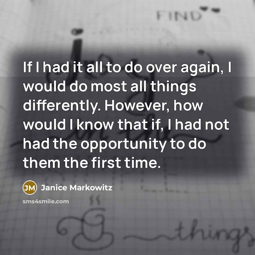 “If I had it all to do over again, I would do most all things differently. However, how would I know that if, I had not had the opportunity to do them the first time.” quote by Janice Markowitz
