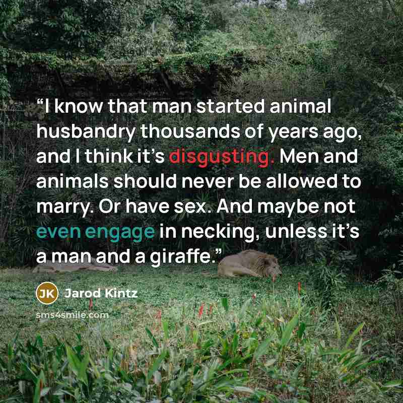 “I know that man started animal husbandry thousands of years ago, and I think it’s disgusting. Men and animals should never be allowed to marry. Or have sex. And maybe not even engage in necking, unless it’s a man and a giraffe.” quote by Jarod Kintz