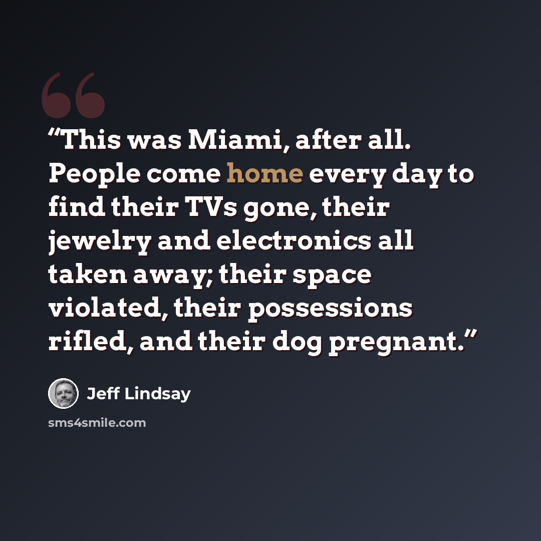 “This was Miami, after all. People come home every day to find their TVs gone, their jewelry and electronics all taken away; their space violated, their possessions rifled, and their dog pregnant.” quote by Jeff Lindsay