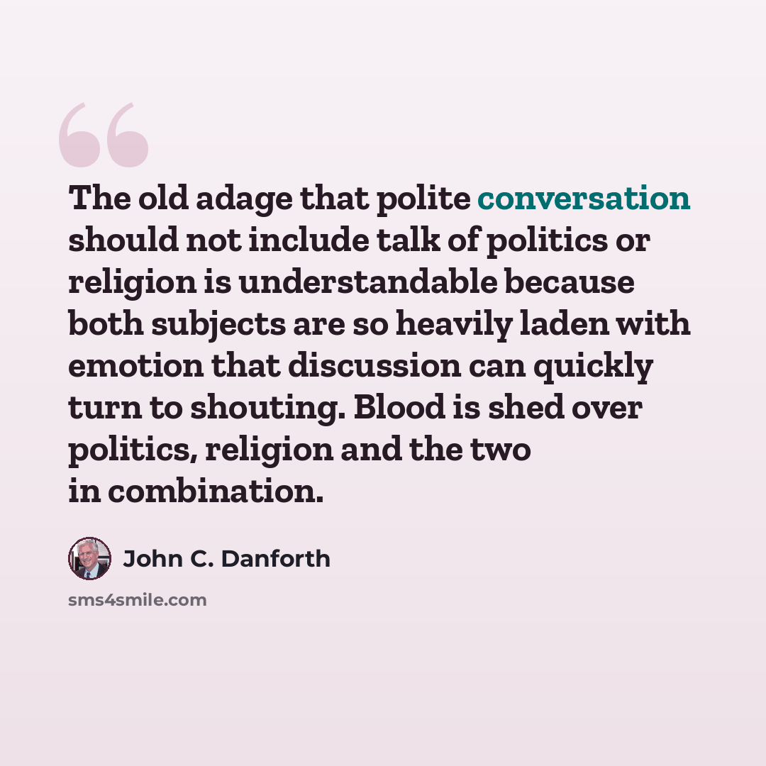 “The old adage that polite conversation should not include talk of politics or religion is understandable because both subjects are so heavily laden with emotion that discussion can quickly turn to shouting. Blood is shed over politics, religion and the two in combination.” quote by John C. Danforth