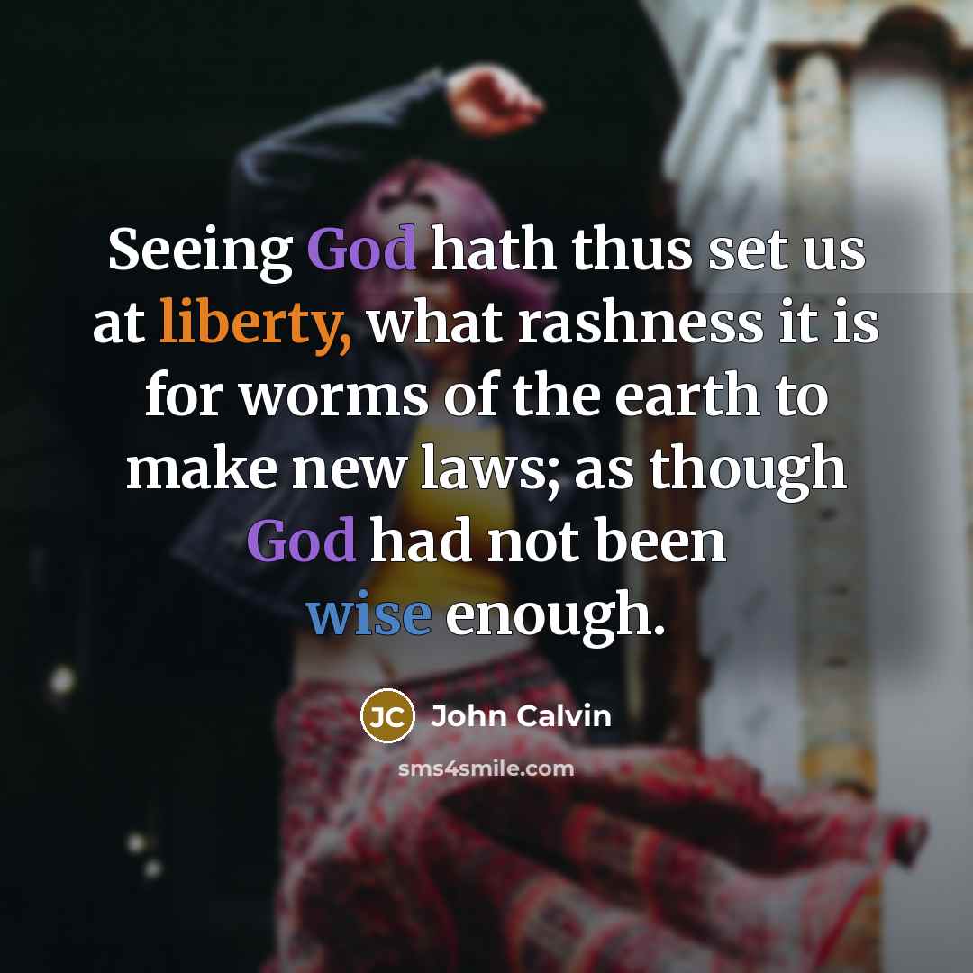 “Seeing God hath thus set us at liberty, what rashness it is for worms of the earth to make new laws; as though God had not been wise enough.” quote by John Calvin