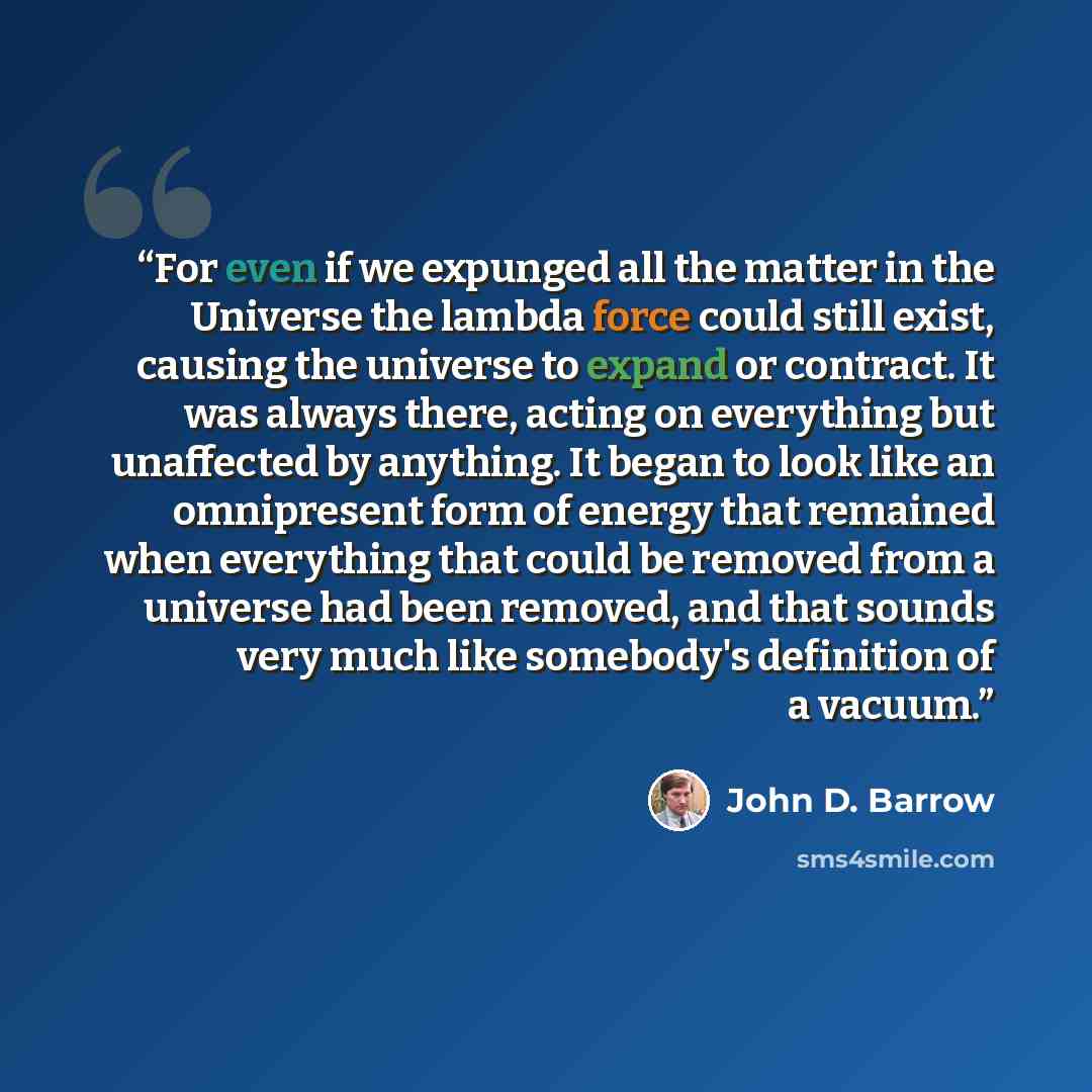 “For even if we expunged all the matter in the Universe the lambda force could still exist, causing the universe to expand or contract. It was always there, acting on everything but unaffected by anything. It began to look like an omnipresent form of energy that remained when everything that could…” quote by John D. Barrow