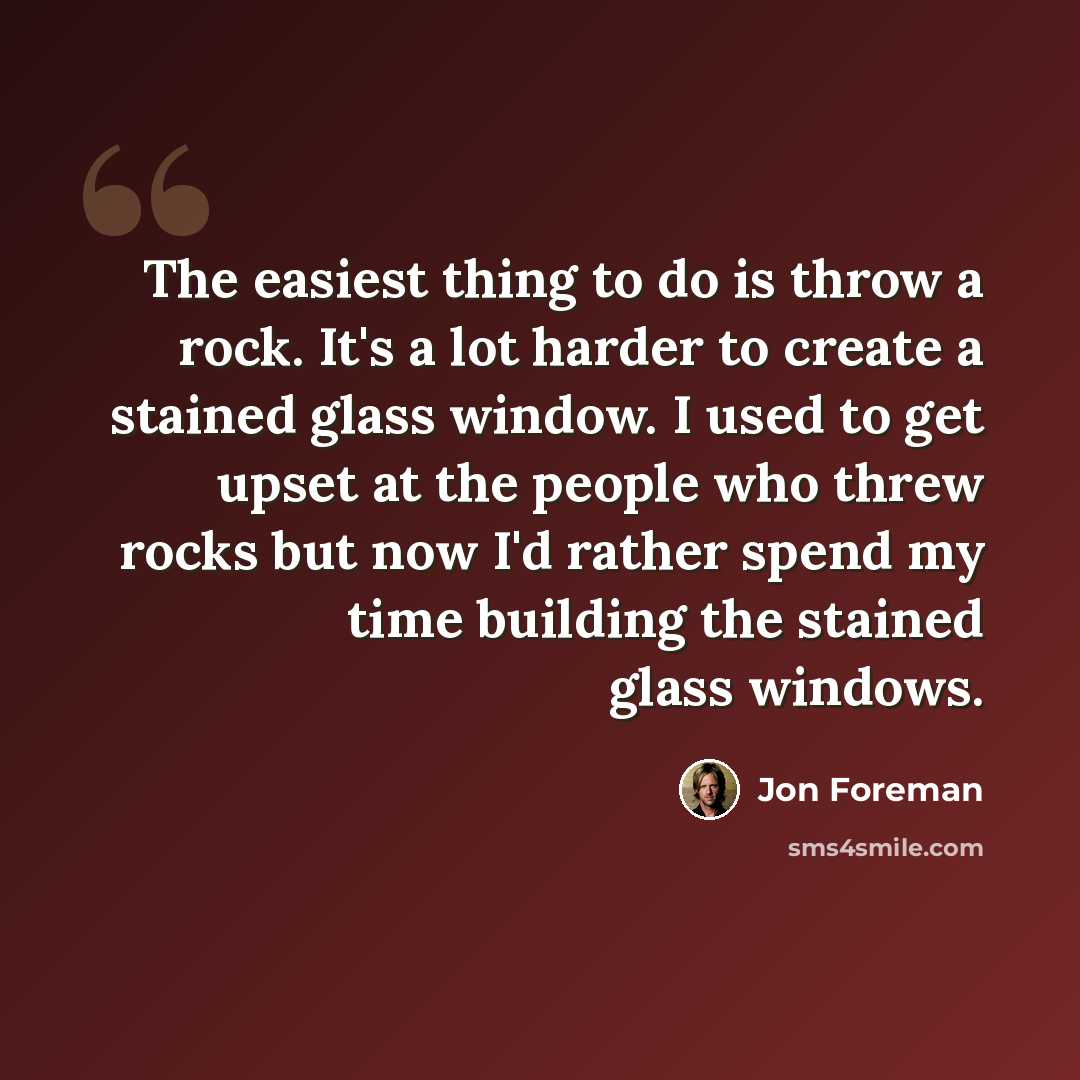 “The easiest thing to do is throw a rock. It's a lot harder to create a stained glass window. I used to get upset at the people who threw rocks but now I'd rather spend my time building the stained glass windows.” quote by Jon Foreman