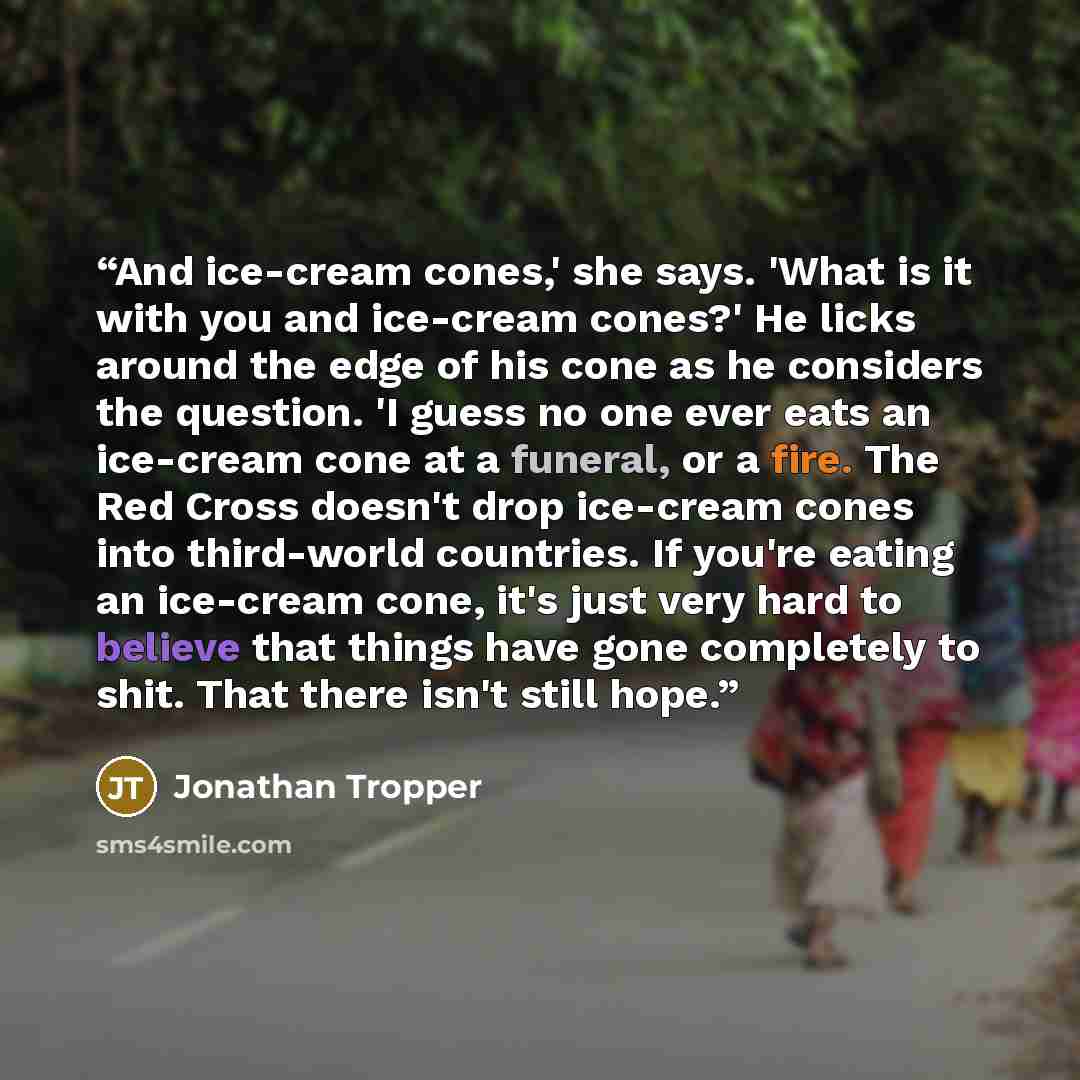 “And ice-cream cones,' she says. 'What is it with you and ice-cream cones?' He licks around the edge of his cone as he considers the question. 'I guess no one ever eats an ice-cream cone at a funeral, or a fire. The Red Cross doesn't drop ice-cream cones into third-world countries. If you're eating…” quote by Jonathan Tropper