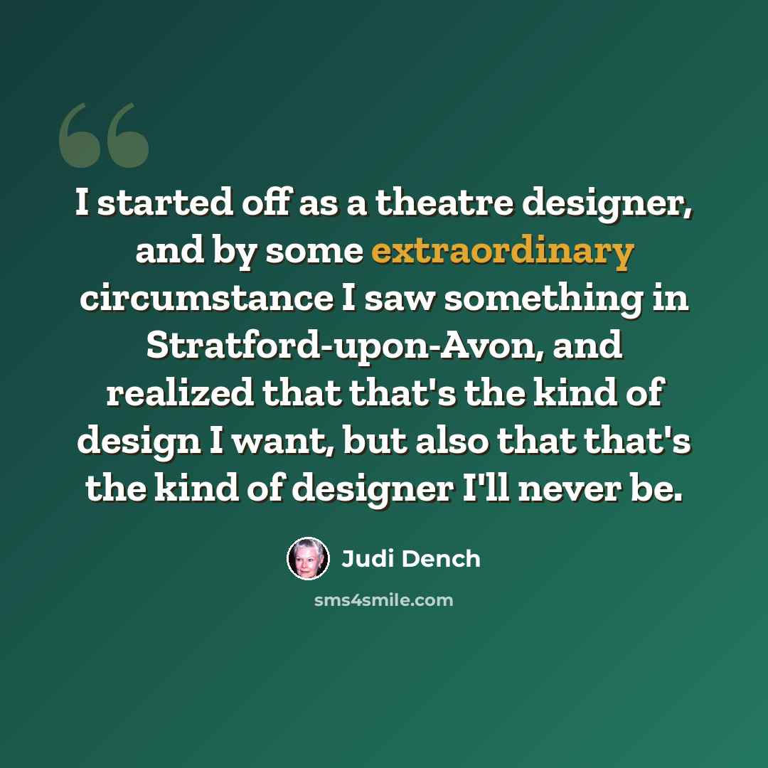 “I started off as a theatre designer, and by some extraordinary circumstance I saw something in Stratford-upon-Avon, and realized that that's the kind of design I want, but also that that's the kind of designer I'll never be.” quote by Judi Dench
