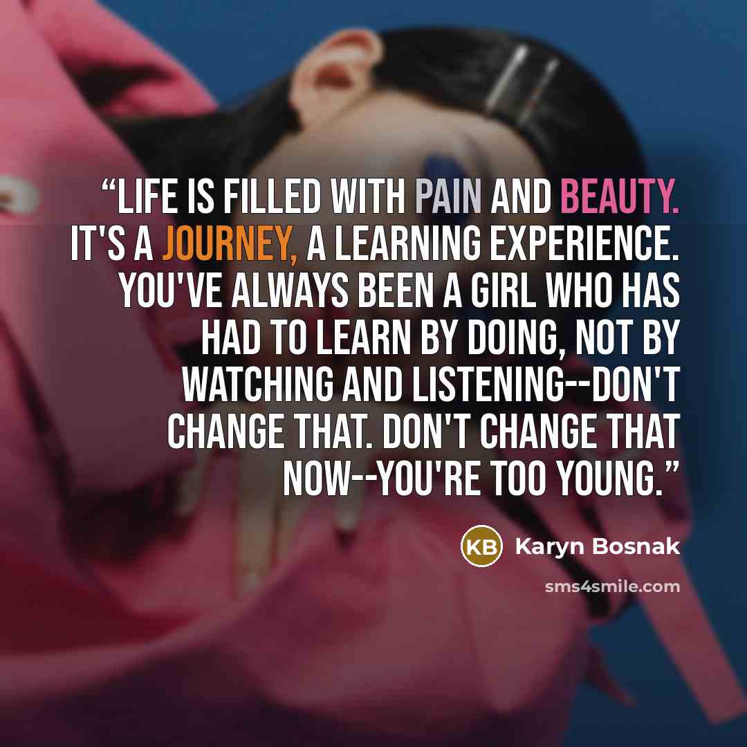 “Life is filled with pain and beauty. It's a journey, a learning experience. You've always been a girl who has had to learn by doing, not by watching and listening--don't change that. Don't change that now--you're too young.” quote by Karyn Bosnak