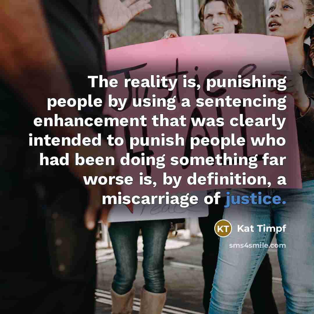 “The reality is, punishing people by using a sentencing enhancement that was clearly intended to punish people who had been doing something far worse is, by definition, a miscarriage of justice.” quote by Kat Timpf