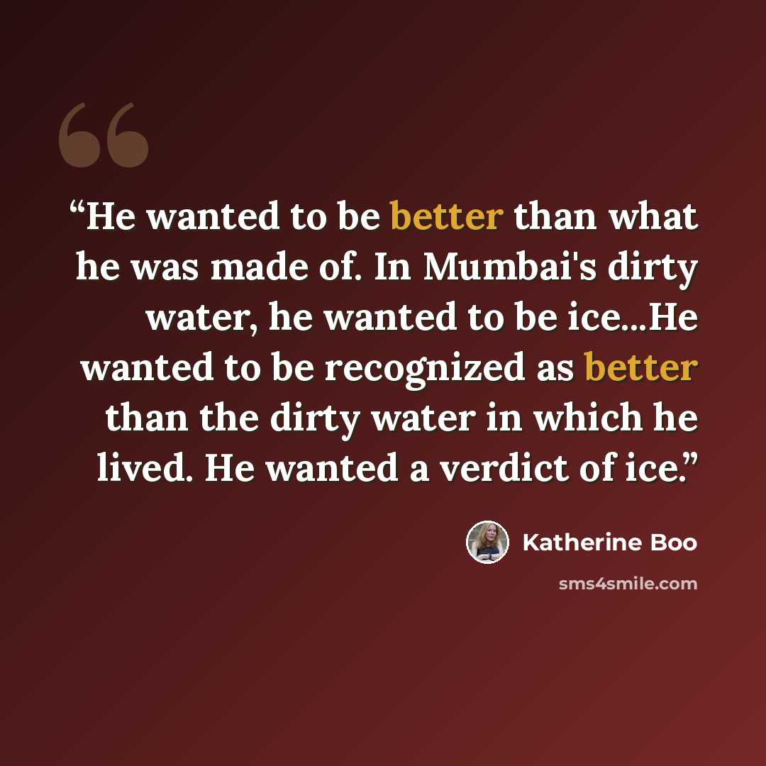 “He wanted to be better than what he was made of. In Mumbai's dirty water, he wanted to be ice...He wanted to be recognized as better than the dirty water in which he lived. He wanted a verdict of ice.” quote by Katherine Boo