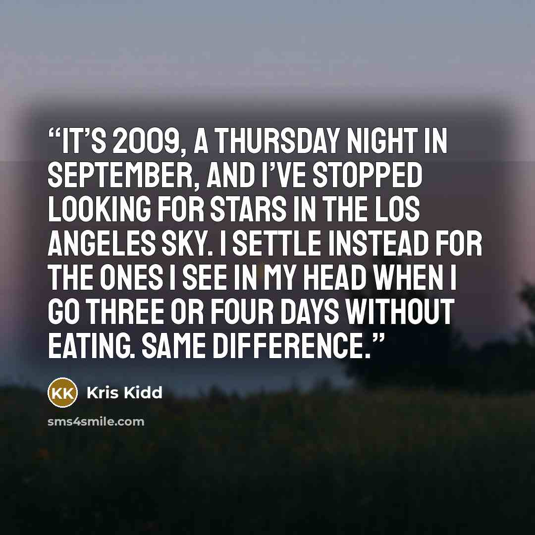 “It’s 2009, a Thursday night in September, and I’ve stopped looking for stars in the Los Angeles sky. I settle instead for the ones I see in my head when I go three or four days without eating. Same difference.” quote by Kris Kidd