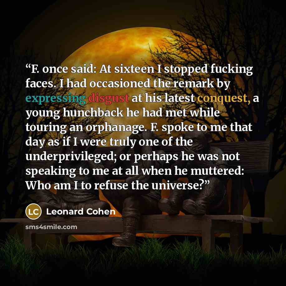 “F. once said: At sixteen I stopped fucking faces. I had occasioned the remark by expressing disgust at his latest conquest, a young hunchback he had met while touring an orphanage. F. spoke to me that day as if I were truly one of the underprivileged; or perhaps he was not speaking to me at all…” quote by Leonard Cohen