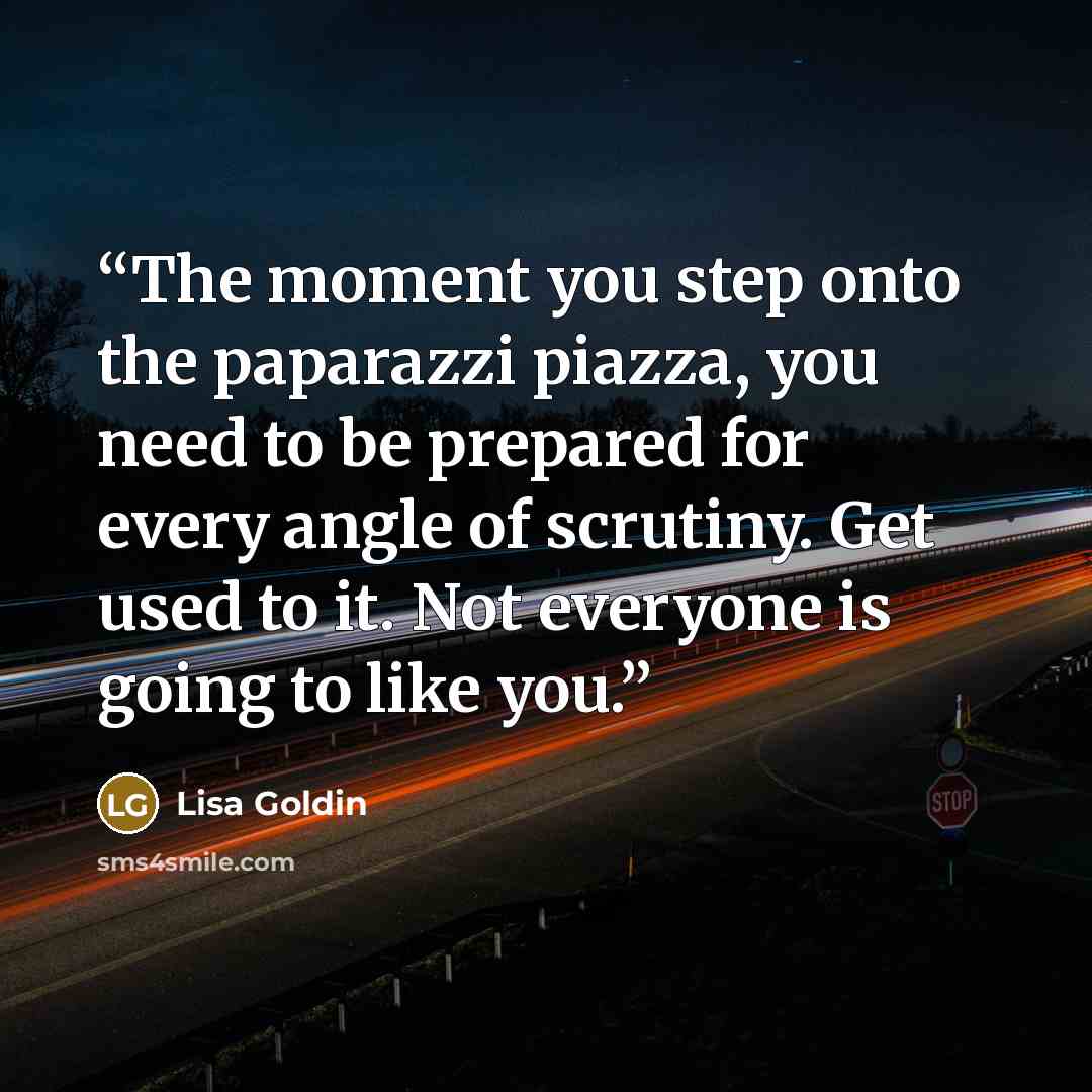 “The moment you step onto the paparazzi piazza, you need to be prepared for every angle of scrutiny. Get used to it. Not everyone is going to like you.” quote by Lisa Goldin
