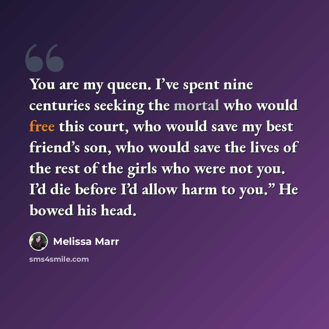“You are my queen. I’ve spent nine centuries seeking the mortal who would free this court, who would save my best friend’s son, who would save the lives of the rest of the girls who were not you. I’d die before I’d allow harm to you.” He bowed his head.” quote by Melissa Marr