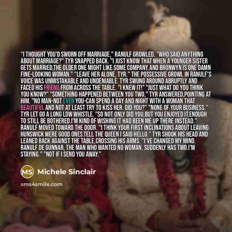 “I thought you'd sworn off marriage," Ranulf growled. "Who said anything about marriage?" Tyr snapped back. "I just know that when a younger sister gets married,the older one might like some company and Bronwyn is one damn fine-looking woman." "Leave her alone, Tyr." The possessive growl in…” quote by Michele Sinclair