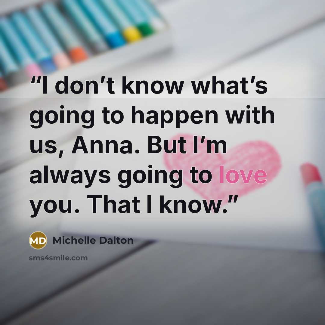 “I don’t know what’s going to happen with us, Anna. But I’m always going to love you. That I know.” quote by Michelle Dalton