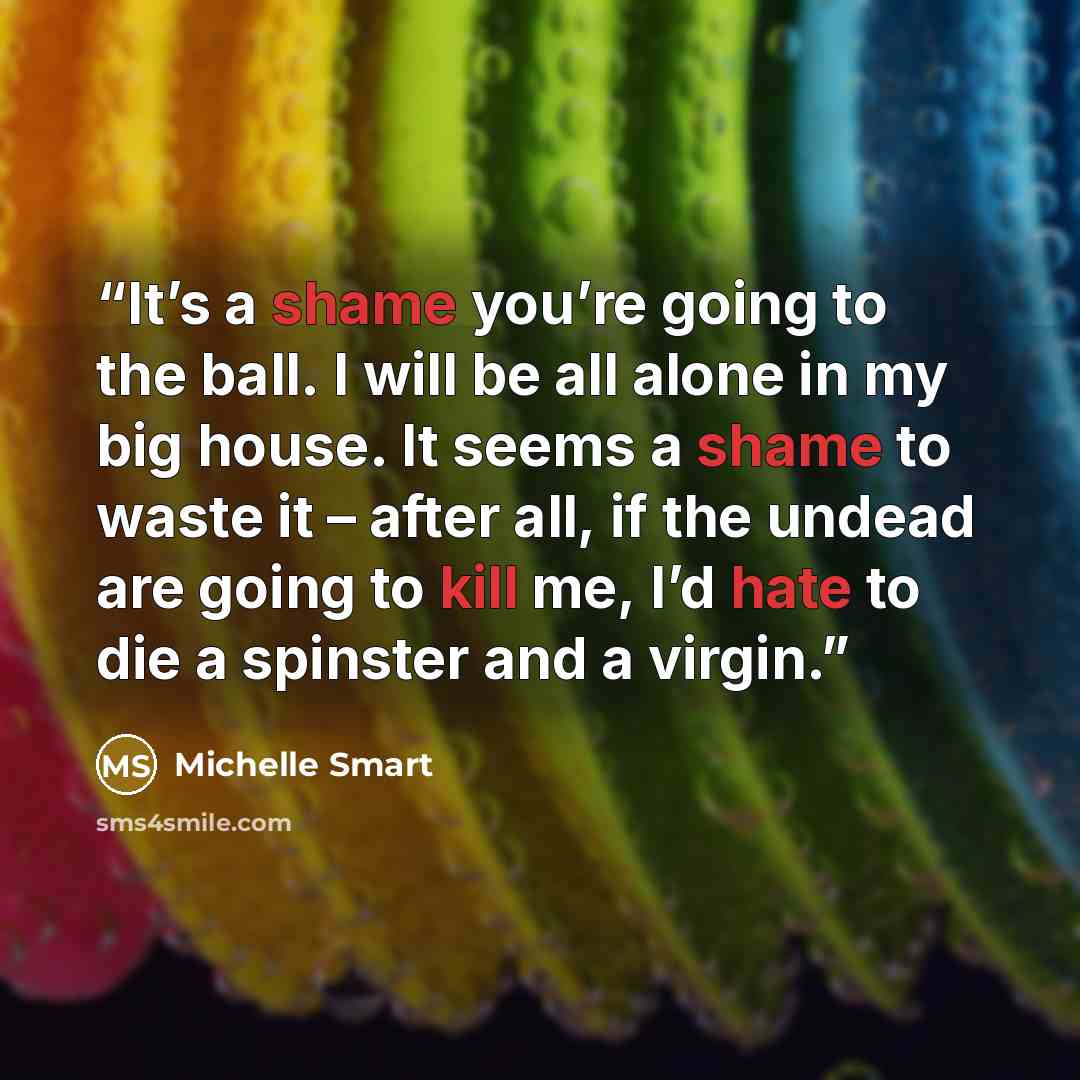 “It’s a shame you’re going to the ball. I will be all alone in my big house. It seems a shame to waste it – after all, if the undead are going to kill me, I’d hate to die a spinster and a virgin.” quote by Michelle Smart