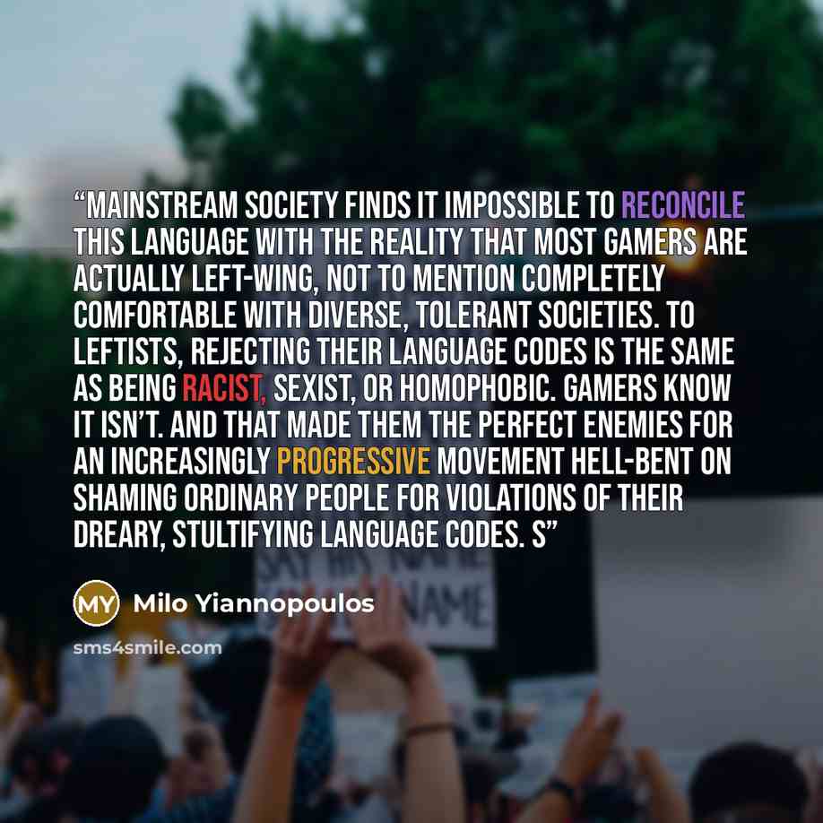 “Mainstream society finds it impossible to reconcile this language with the reality that most gamers are actually left-wing, not to mention completely comfortable with diverse, tolerant societies. To leftists, rejecting their language codes is the same as being racist, sexist, or homophobic. Gamers…” quote by Milo Yiannopoulos