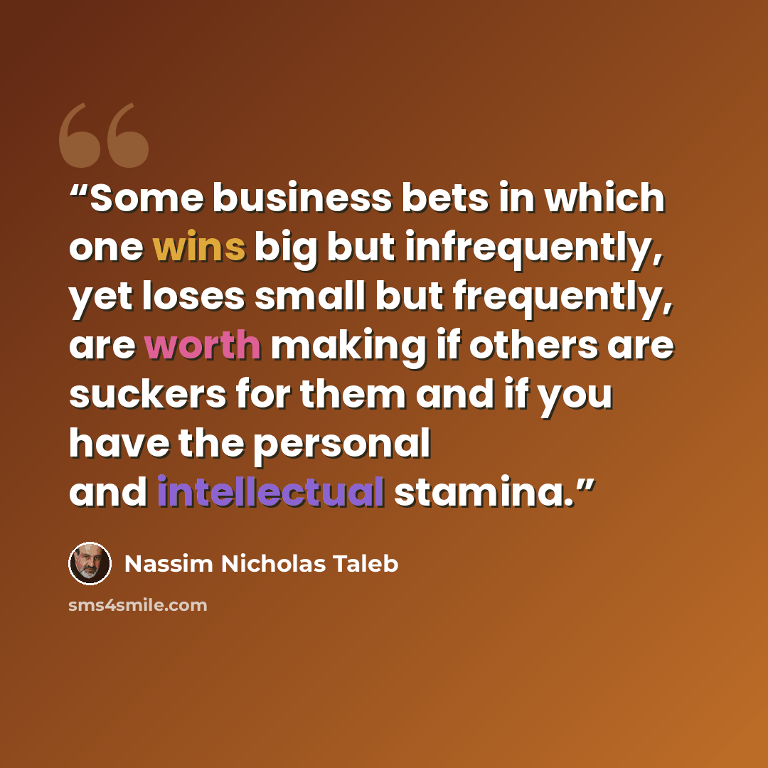 “Some business bets in which one wins big but infrequently, yet loses small but frequently, are worth making if others are suckers for them and if you have the personal and intellectual stamina.” quote by Nassim Nicholas Taleb