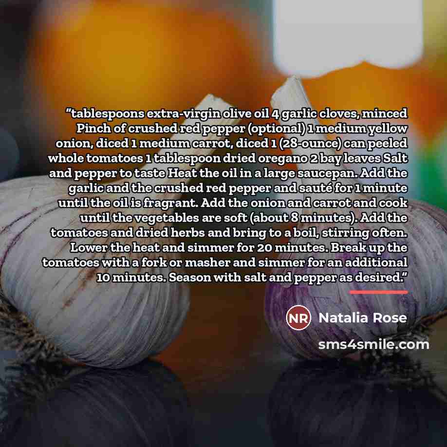 “tablespoons extra-virgin olive oil 4 garlic cloves, minced Pinch of crushed red pepper (optional) 1 medium yellow onion, diced 1 medium carrot, diced 1 (28-ounce) can peeled whole tomatoes 1 tablespoon dried oregano 2 bay leaves Salt and pepper to taste Heat the oil in a large saucepan. Add the…” quote by Natalia Rose