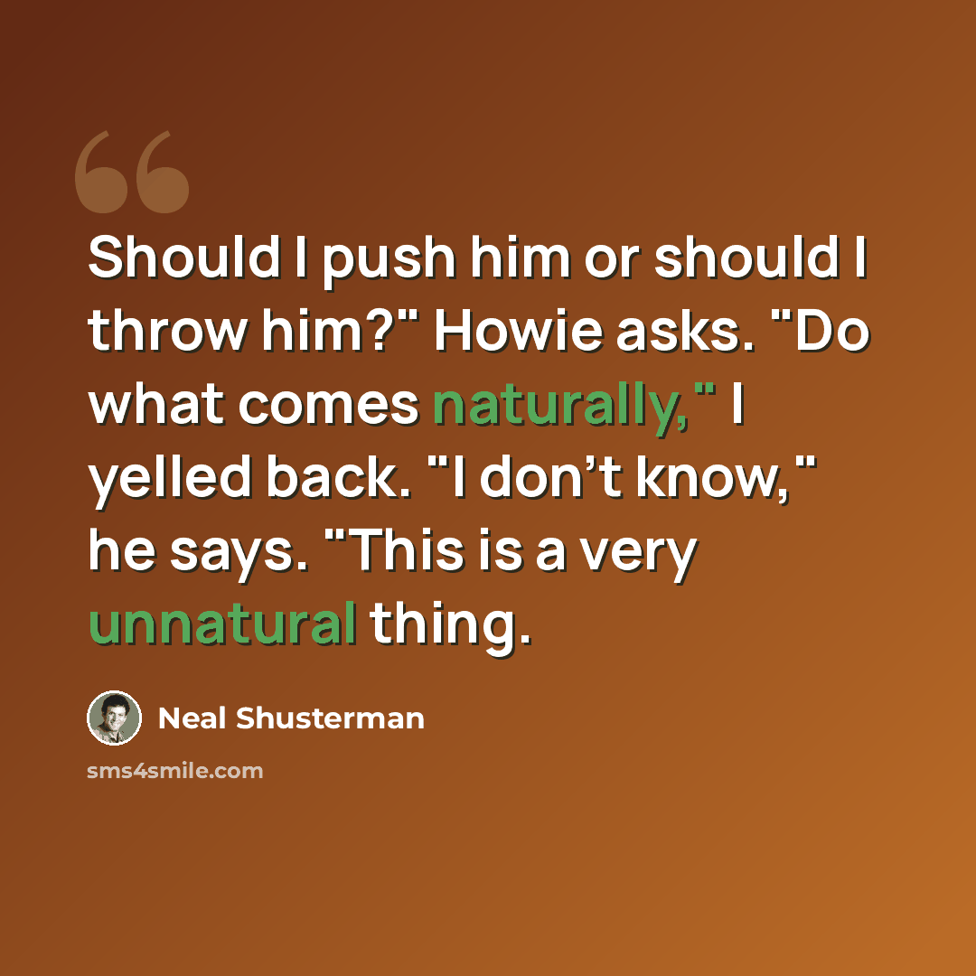 “Should I push him or should I throw him?" Howie asks. "Do what comes naturally," I yelled back. "I don't know," he says. "This is a very unnatural thing.” quote by Neal Shusterman