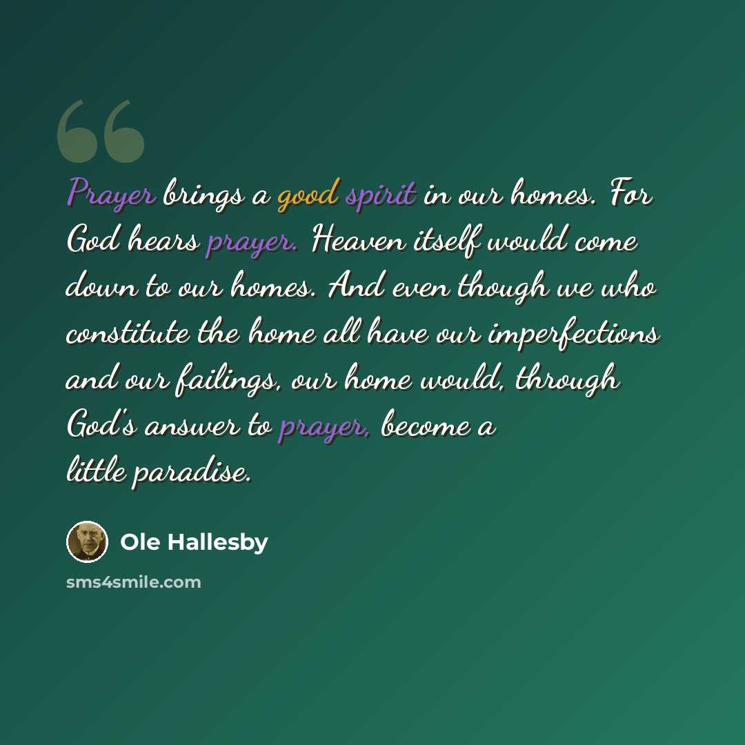 “Prayer brings a good spirit in our homes. For God hears prayer. Heaven itself would come down to our homes. And even though we who constitute the home all have our imperfections and our failings, our home would, through God's answer to prayer, become a little paradise.” quote by Ole Hallesby