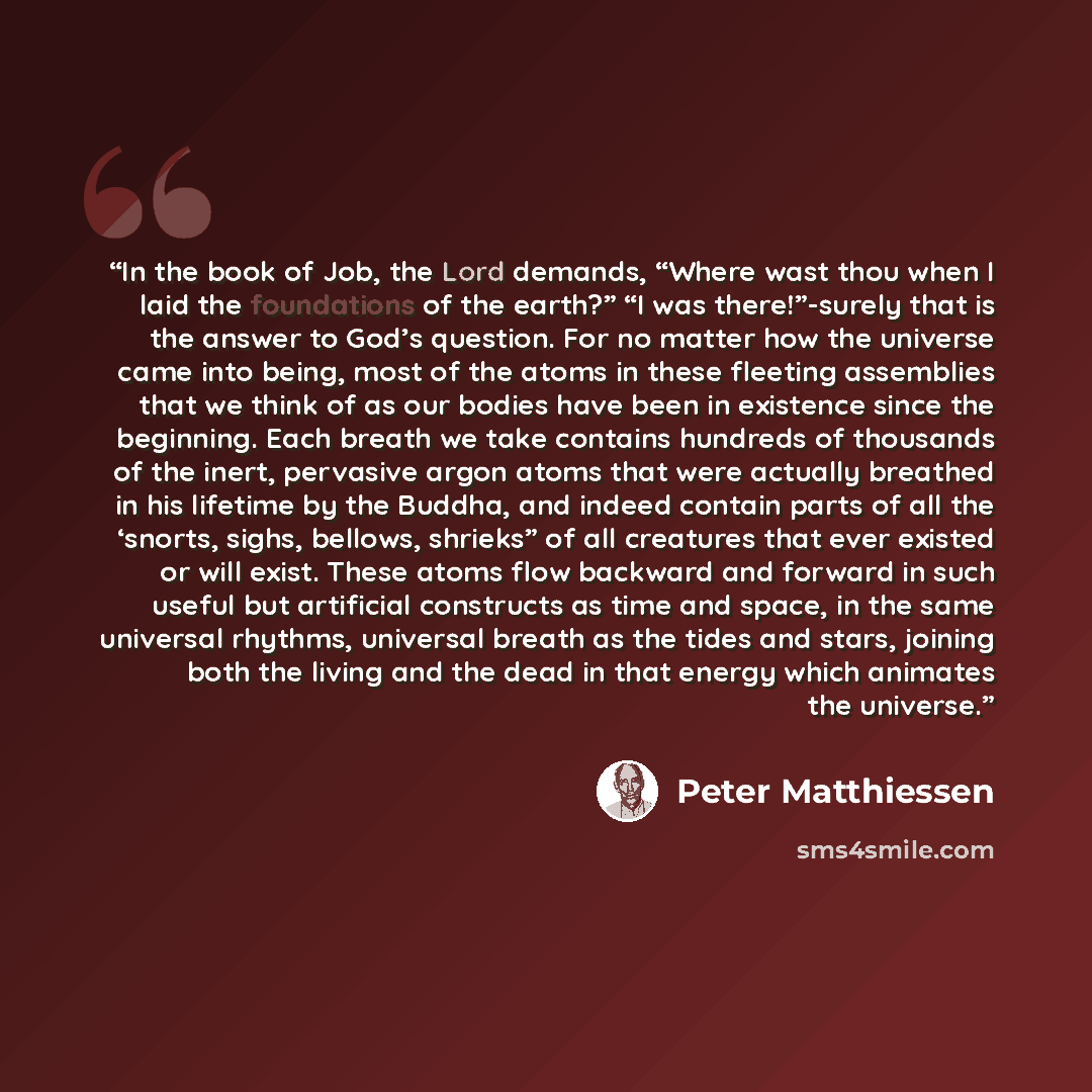 “In the book of Job, the Lord demands, “Where wast thou when I laid the foundations of the earth?” “I was there!”-surely that is the answer to God’s question. For no matter how the universe came into being, most of the atoms in these fleeting assemblies that we think of as our bodies have been in…” quote by Peter Matthiessen