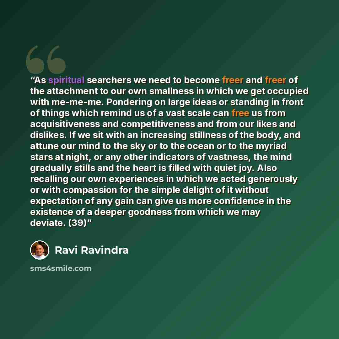 “As spiritual searchers we need to become freer and freer of the attachment to our own smallness in which we get occupied with me-me-me. Pondering on large ideas or standing in front of things which remind us of a vast scale can free us from acquisitiveness and competitiveness and from our likes…” quote by Ravi Ravindra