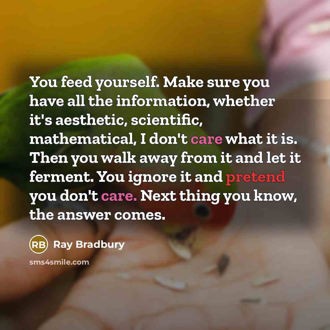 “You feed yourself. Make sure you have all the information, whether it's aesthetic, scientific, mathematical, I don't care what it is. Then you walk away from it and let it ferment. You ignore it and pretend you don't care. Next thing you know, the answer comes.” quote by Ray Bradbury