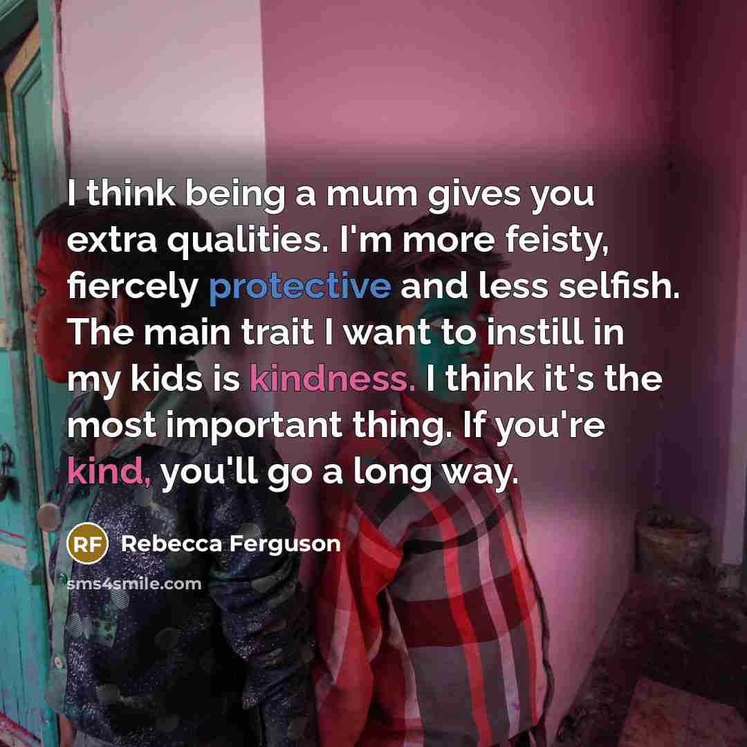 “I think being a mum gives you extra qualities. I'm more feisty, fiercely protective and less selfish. The main trait I want to instill in my kids is kindness. I think it's the most important thing. If you're kind, you'll go a long way.” quote by Rebecca Ferguson