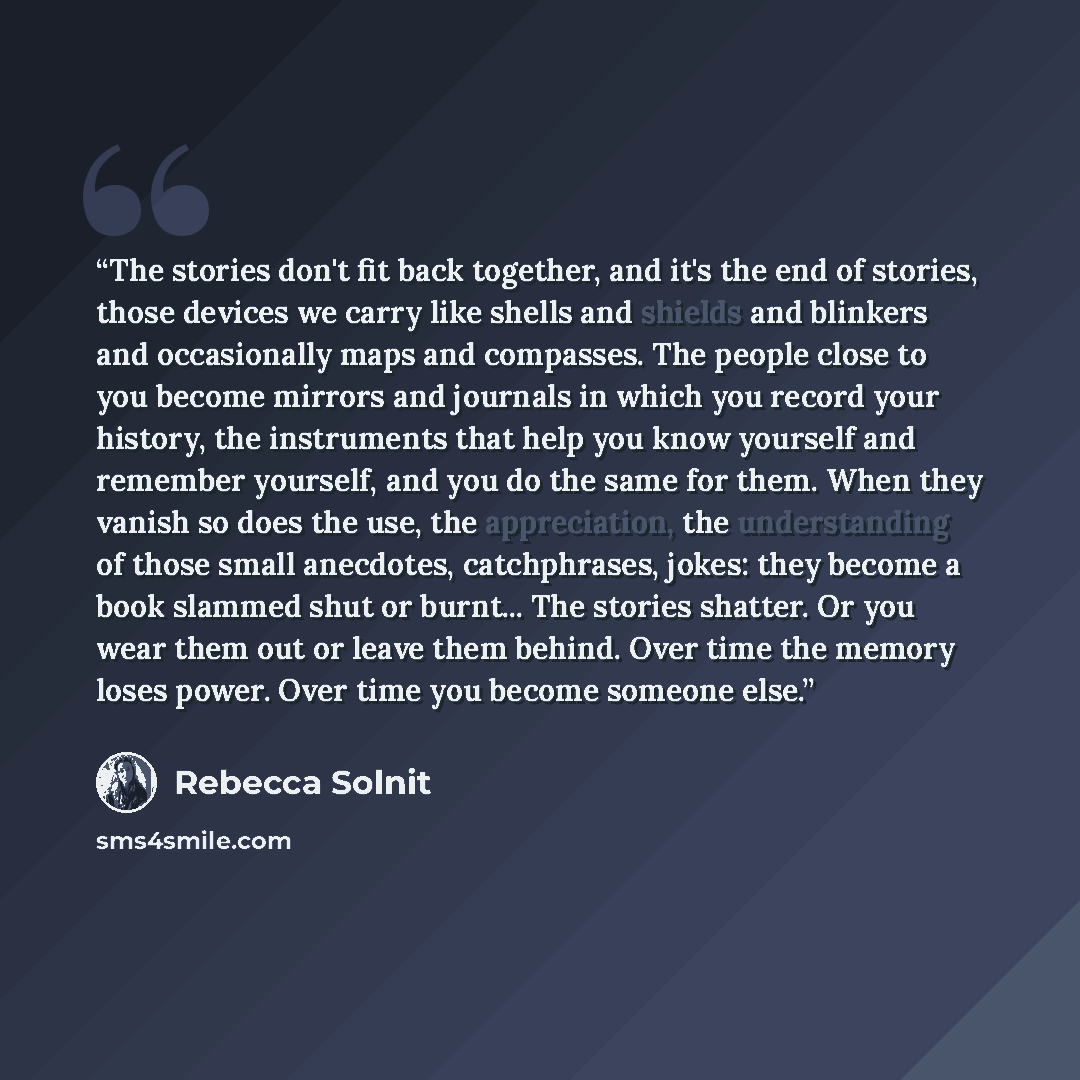 “The stories don't fit back together, and it's the end of stories, those devices we carry like shells and shields and blinkers and occasionally maps and compasses. The people close to you become mirrors and journals in which you record your history, the instruments that help you know yourself and…” quote by Rebecca Solnit