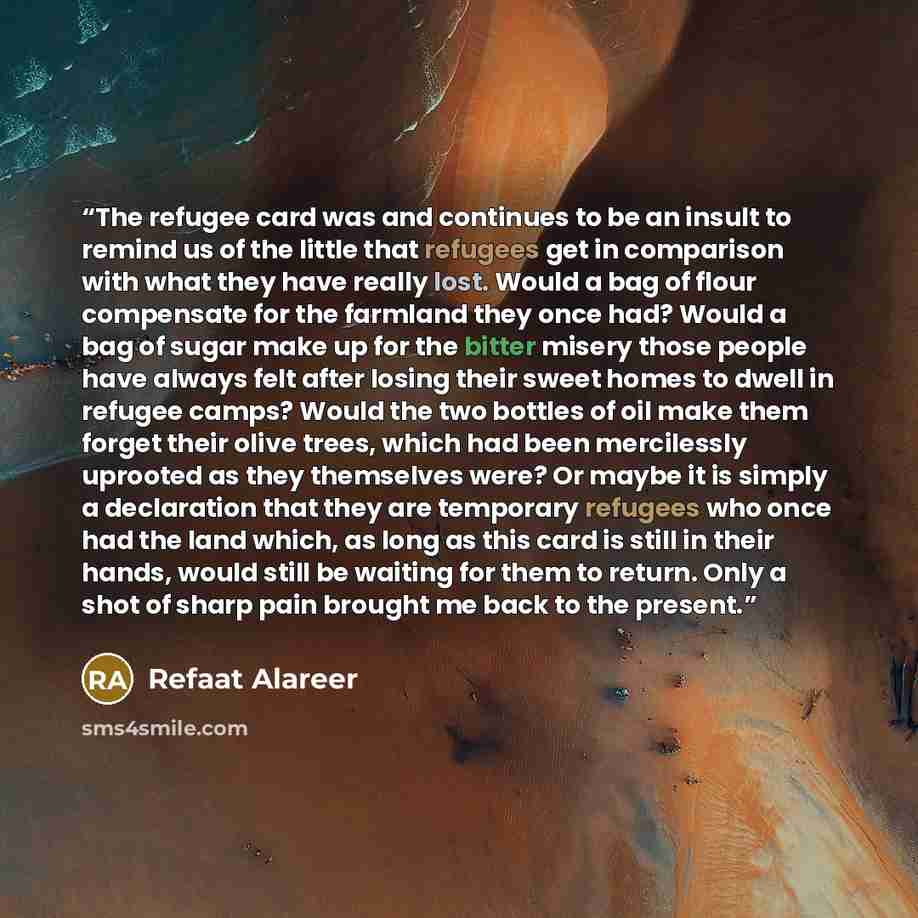 “The refugee card was and continues to be an insult to remind us of the little that refugees get in comparison with what they have really lost. Would a bag of flour compensate for the farmland they once had? Would a bag of sugar make up for the bitter misery those people have always felt after…” quote by Refaat Alareer
