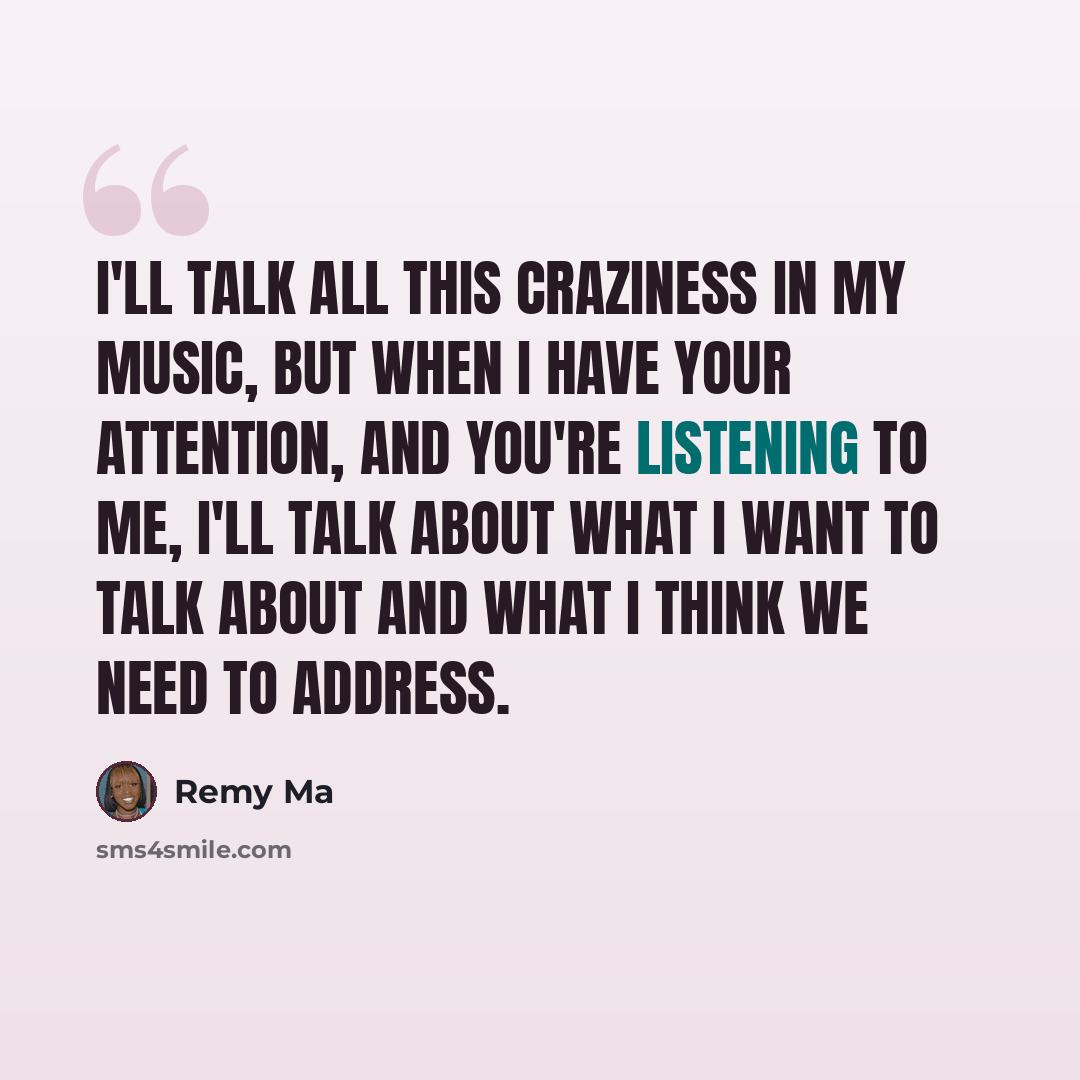 “I'll talk all this craziness in my music, but when I have your attention, and you're listening to me, I'll talk about what I want to talk about and what I think we need to address.” quote by Remy Ma