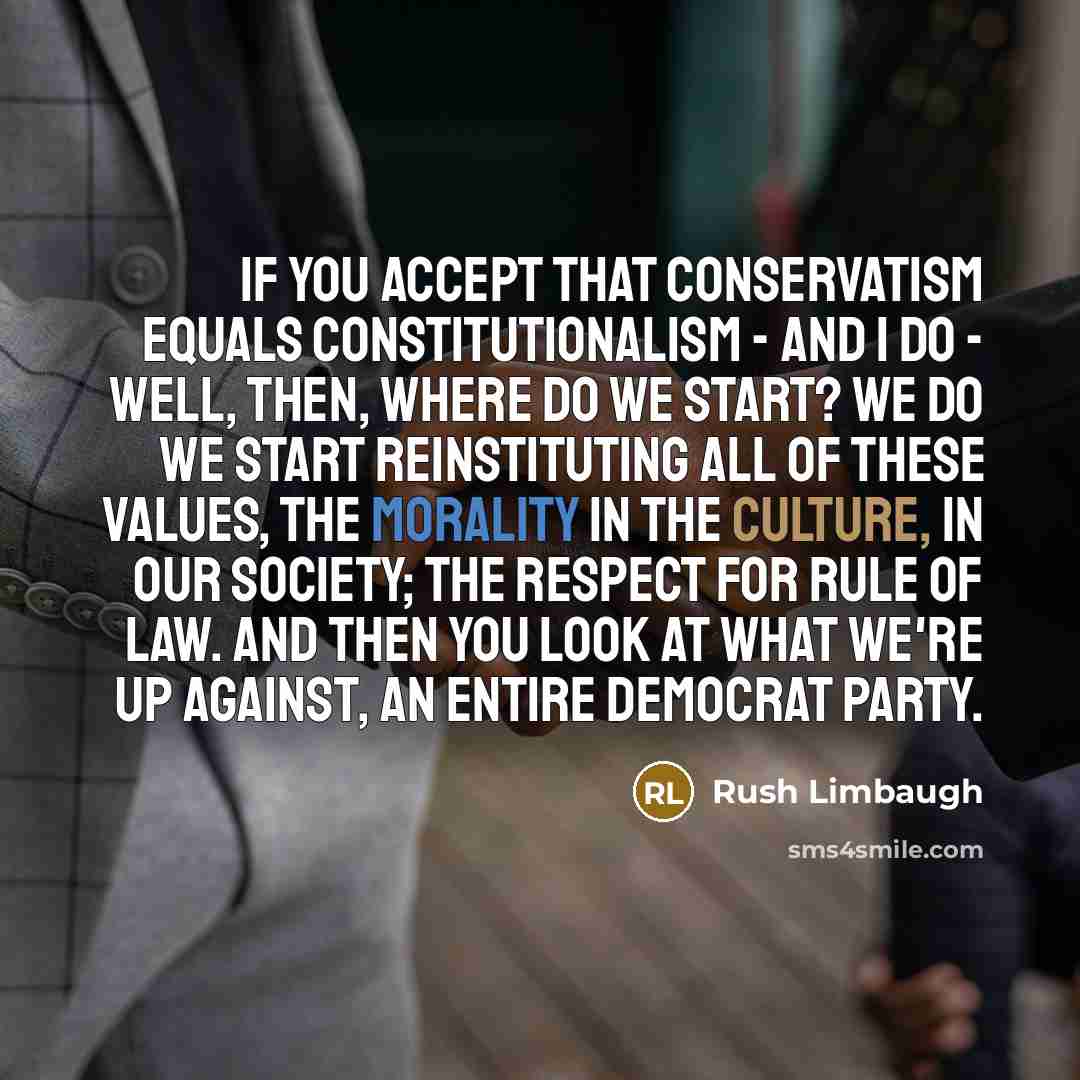 “If you accept that conservatism equals constitutionalism - and I do - well, then, where do we start? We do we start reinstituting all of these values, the morality in the culture, in our society; the respect for rule of law. And then you look at what we're up against, an entire Democrat Party.” quote by Rush Limbaugh