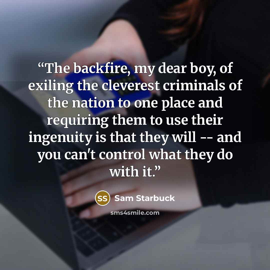 “The backfire, my dear boy, of exiling the cleverest criminals of the nation to one place and requiring them to use their ingenuity is that they will -- and you can't control what they do with it.” quote by Sam Starbuck