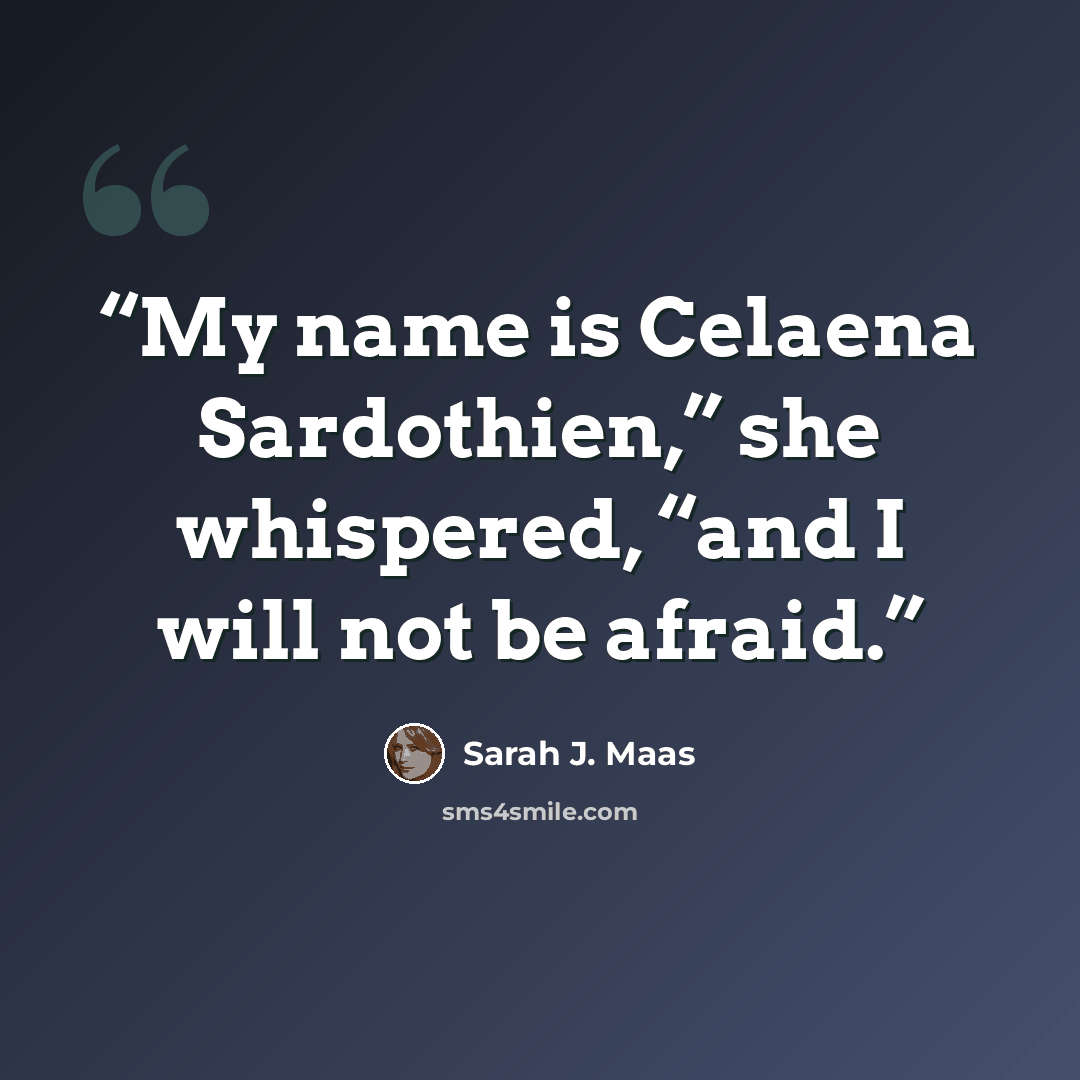 “My name is Celaena Sardothien,” she whispered, “and I will not be afraid.” quote by Sarah J. Maas