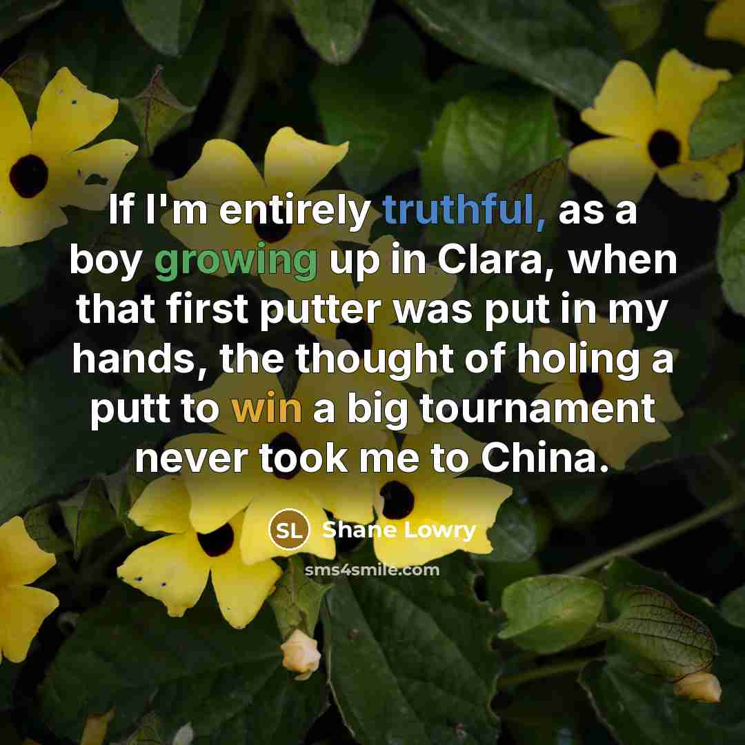 “If I'm entirely truthful, as a boy growing up in Clara, when that first putter was put in my hands, the thought of holing a putt to win a big tournament never took me to China.” quote by Shane Lowry