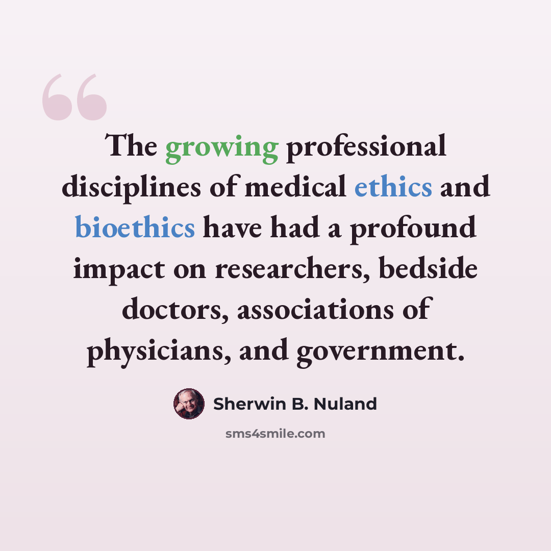 “The growing professional disciplines of medical ethics and bioethics have had a profound impact on researchers, bedside doctors, associations of physicians, and government.” quote by Sherwin B. Nuland