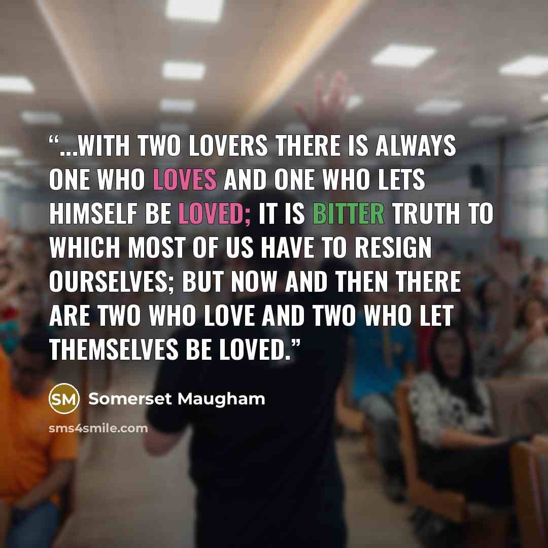 “...with two lovers there is always one who loves and one who lets himself be loved; it is bitter truth to which most of us have to resign ourselves; but now and then there are two who love and two who let themselves be loved.” quote by Somerset Maugham