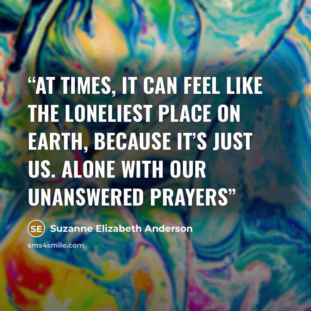 “At times, it can feel like the loneliest place on Earth, because it’s just us. Alone with our unanswered prayers” quote by Suzanne Elizabeth Anderson