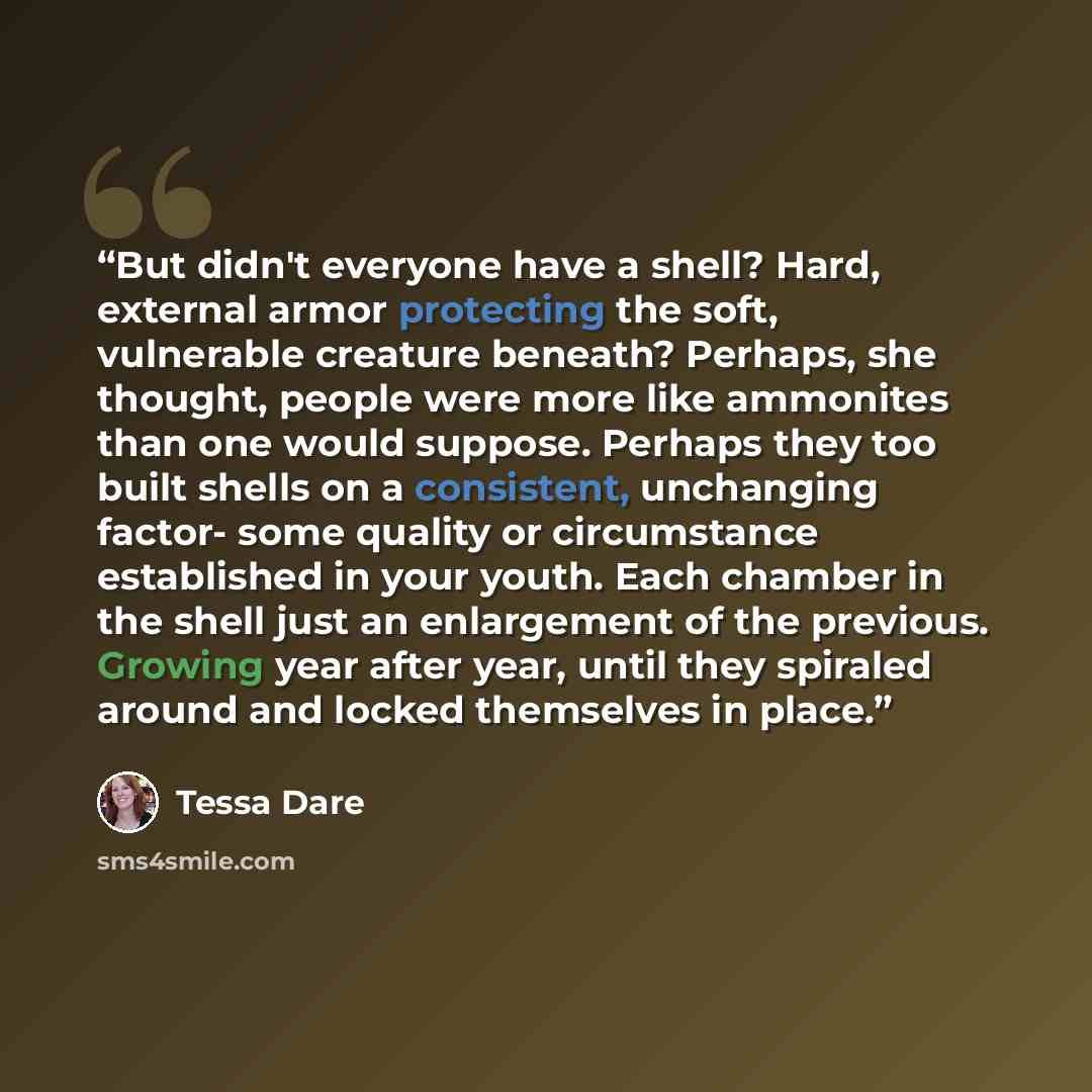 “But didn't everyone have a shell? Hard, external armor protecting the soft, vulnerable creature beneath? Perhaps, she thought, people were more like ammonites than one would suppose. Perhaps they too built shells on a consistent, unchanging factor- some quality or circumstance established in your…” quote by Tessa Dare