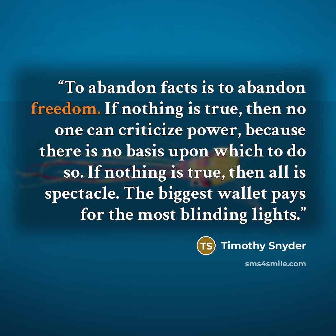 “To abandon facts is to abandon freedom. If nothing is true, then no one can criticize power, because there is no basis upon which to do so. If nothing is true, then all is spectacle. The biggest wallet pays for the most blinding lights.” quote by Timothy Snyder