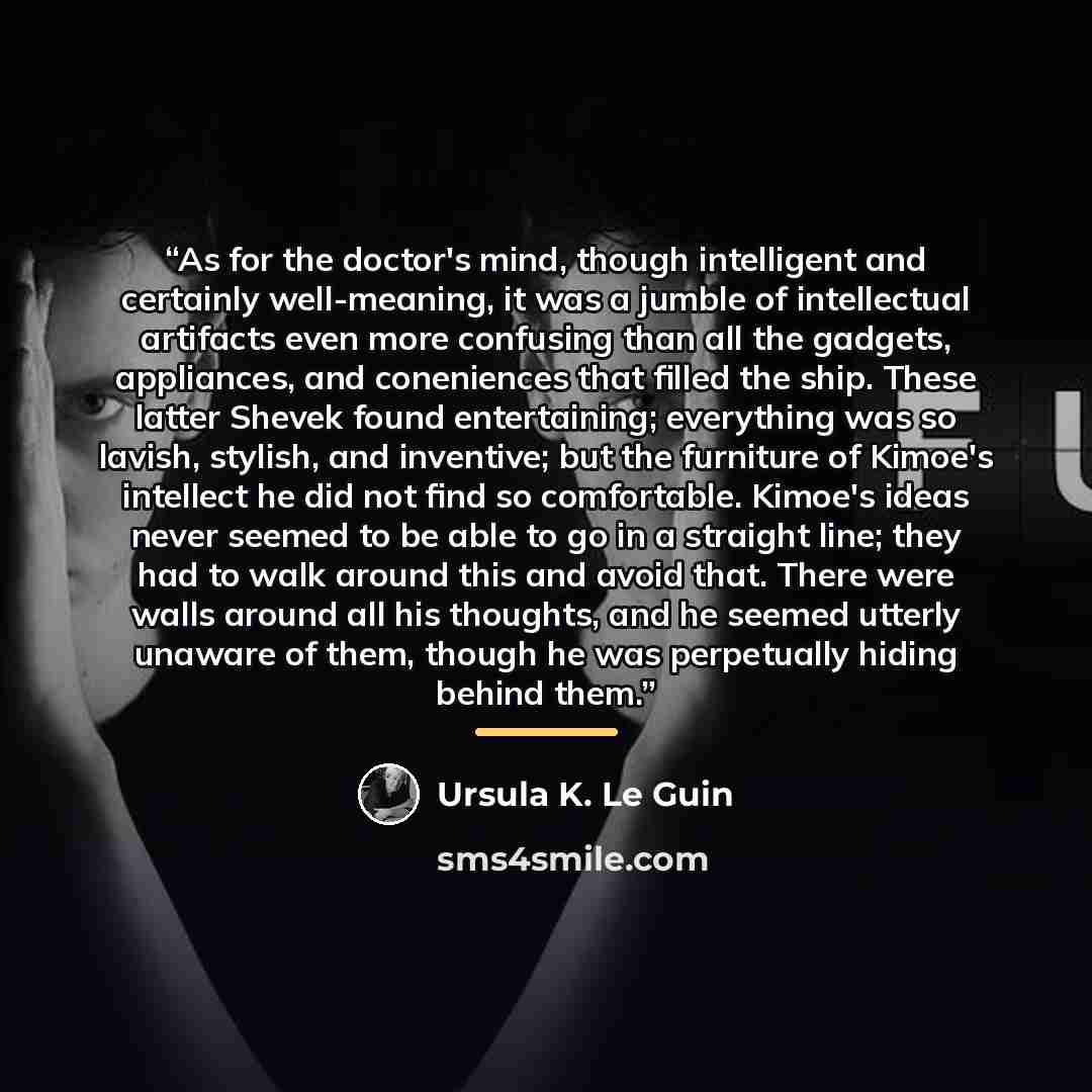 “As for the doctor's mind, though intelligent and certainly well-meaning, it was a jumble of intellectual artifacts even more confusing than all the gadgets, appliances, and coneniences that filled the ship. These latter Shevek found entertaining; everything was so lavish, stylish, and inventive…” quote by Ursula K. Le Guin