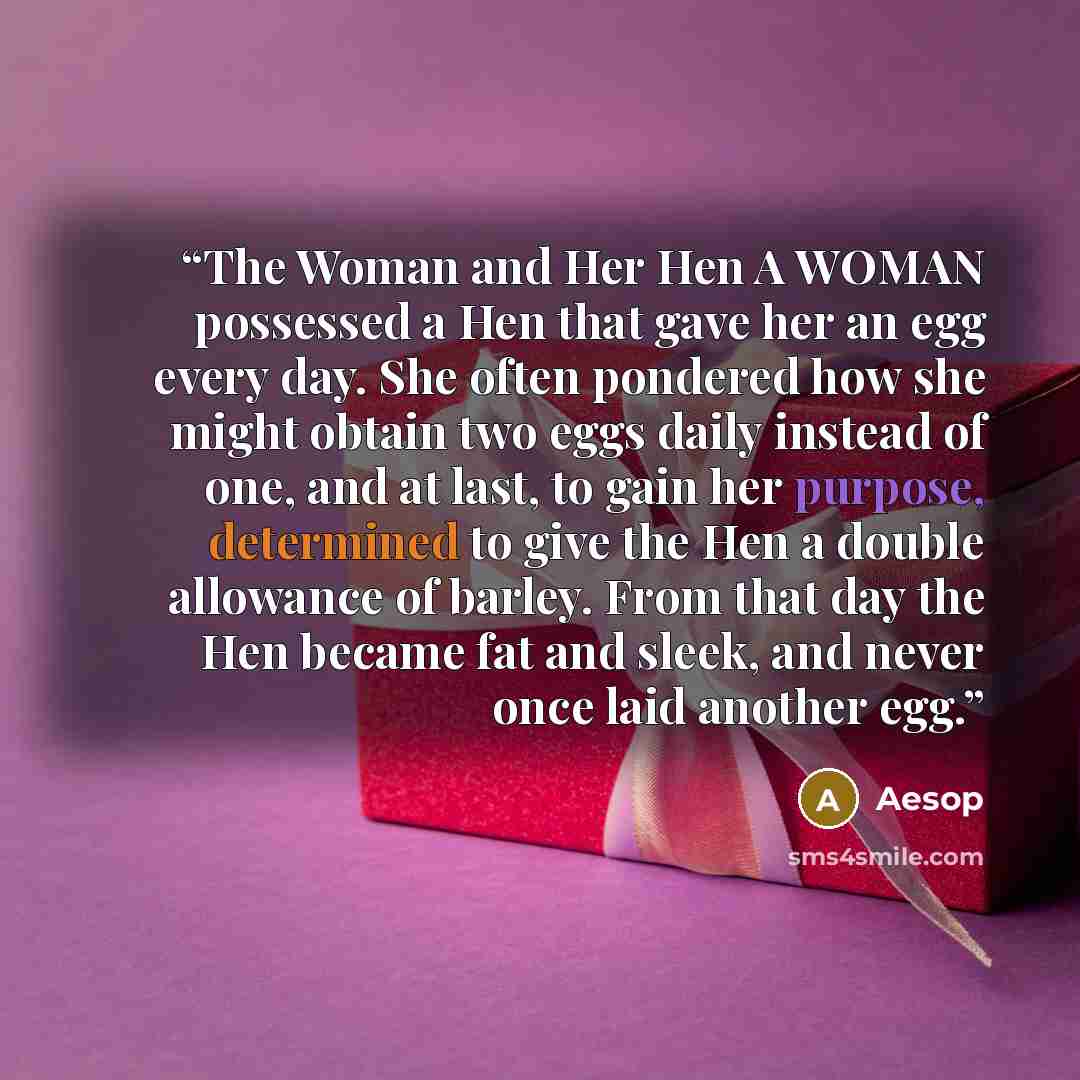 “The Woman and Her Hen A WOMAN possessed a Hen that gave her an egg every day. She often pondered how she might obtain two eggs daily instead of one, and at last, to gain her purpose, determined to give the Hen a double allowance of barley. From that day the Hen became fat and sleek, and never once…” quote by Aesop