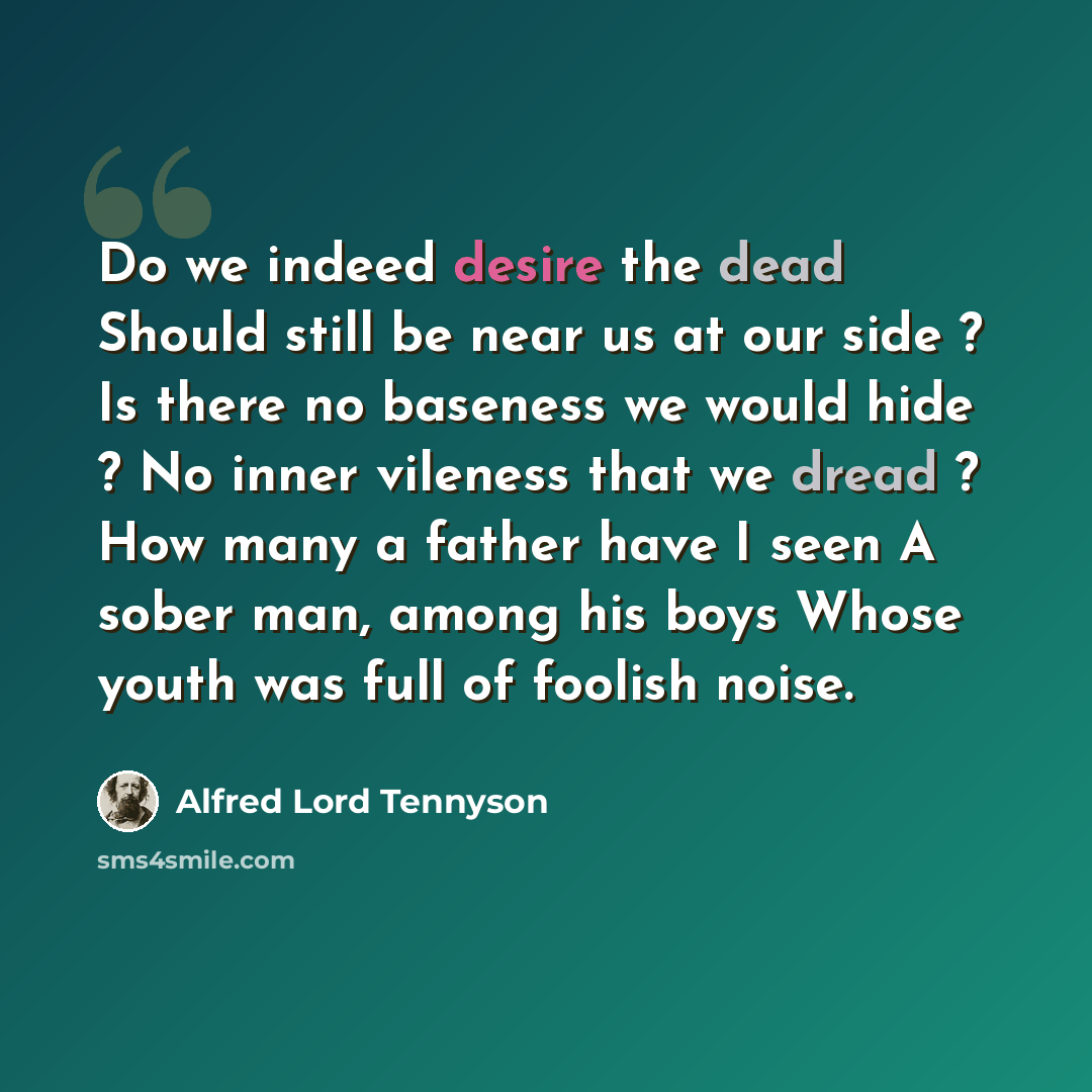 “Do we indeed desire the dead Should still be near us at our side ? Is there no baseness we would hide ? No inner vileness that we dread ? How many a father have I seen A sober man, among his boys Whose youth was full of foolish noise.” quote by Alfred Lord Tennyson