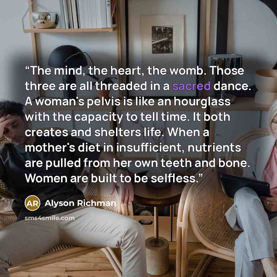 “The mind, the heart, the womb. Those three are all threaded in a sacred dance. A woman's pelvis is like an hourglass with the capacity to tell time. It both creates and shelters life. When a mother's diet in insufficient, nutrients are pulled from her own teeth and bone. Women are built to be…” quote by Alyson Richman