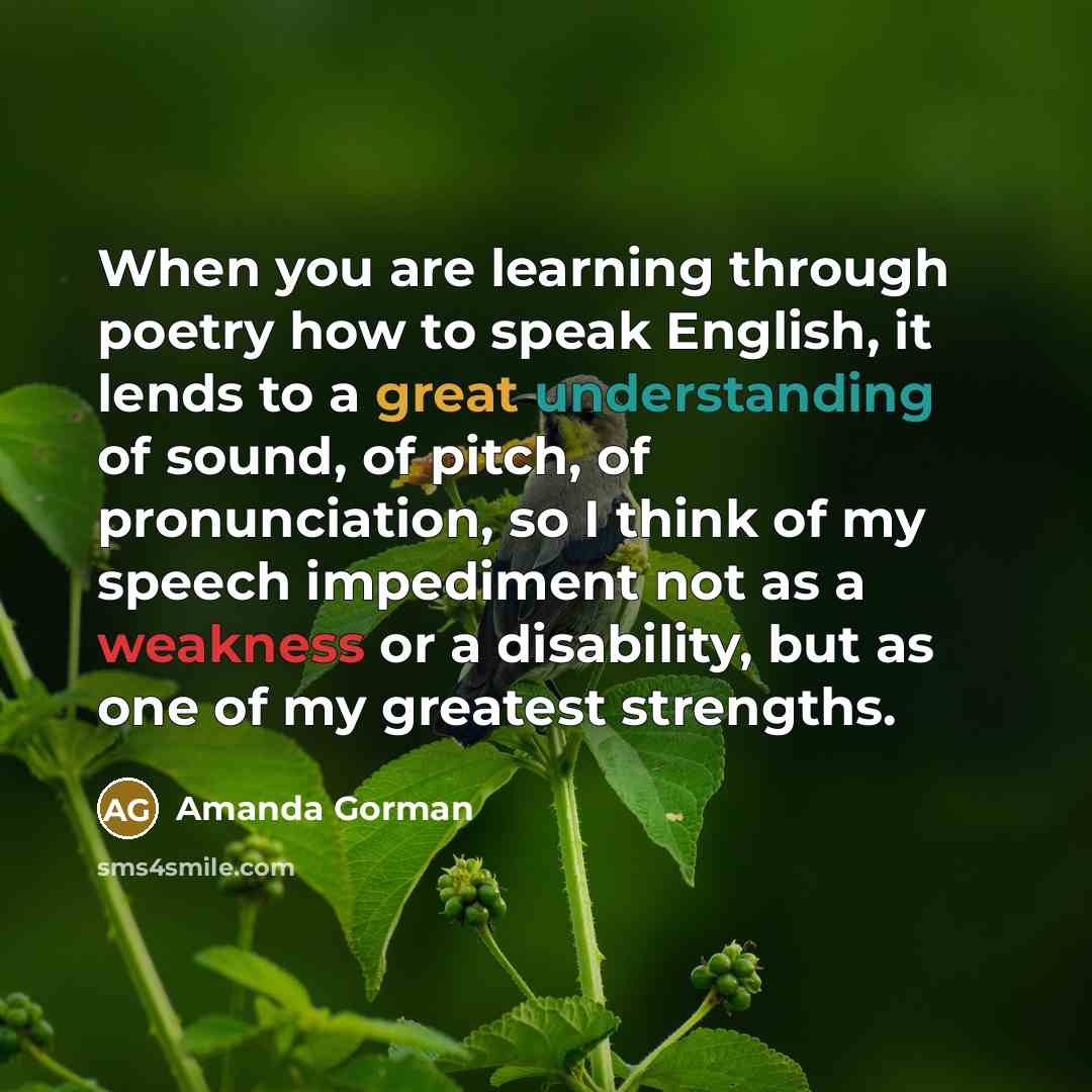 “When you are learning through poetry how to speak English, it lends to a great understanding of sound, of pitch, of pronunciation, so I think of my speech impediment not as a weakness or a disability, but as one of my greatest strengths.” quote by Amanda Gorman
