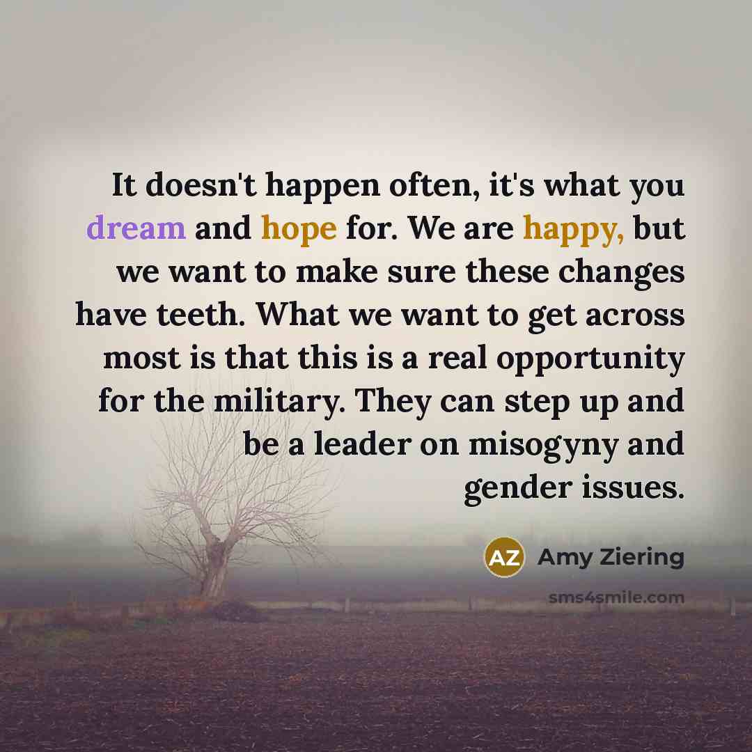 “It doesn't happen often, it's what you dream and hope for. We are happy, but we want to make sure these changes have teeth. What we want to get across most is that this is a real opportunity for the military. They can step up and be a leader on misogyny and gender issues.” quote by Amy Ziering